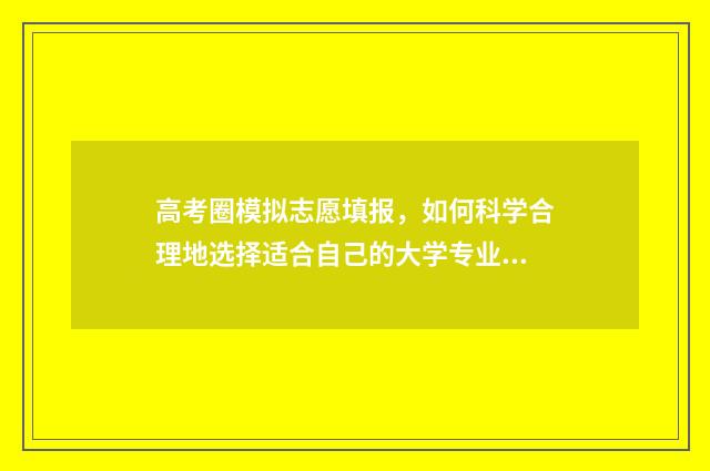 高考圈模拟志愿填报，如何科学合理地选择适合自己的大学专业？ 高考志愿模拟填报系统入口