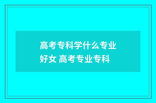 高考专科学什么专业好女 高考专业专科