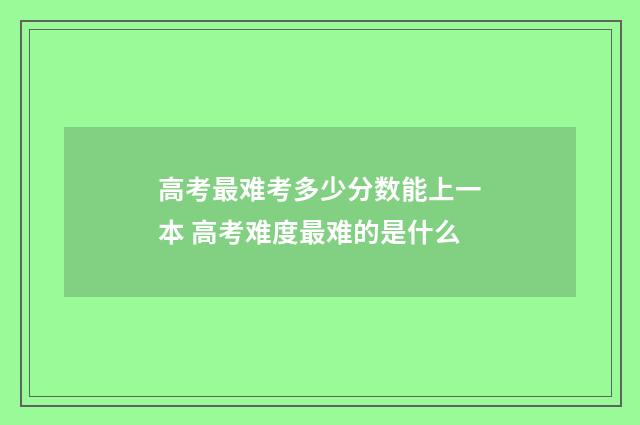 高考最难考多少分数能上一本 高考难度最难的是什么