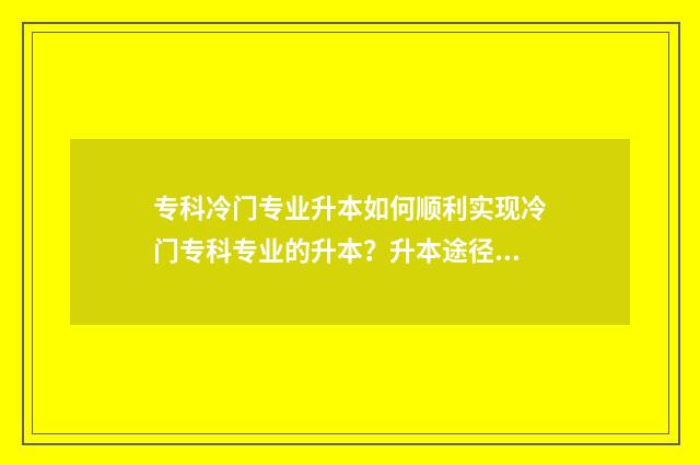 专科冷门专业升本如何顺利实现冷门专科专业的升本？升本途径与建议一览 冷门专科专业且好就业