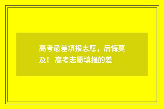 高考最差填报志愿，后悔莫及！ 高考志愿填报的差
