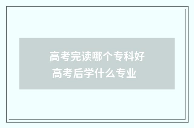 高考完读哪个专科好 高考后学什么专业