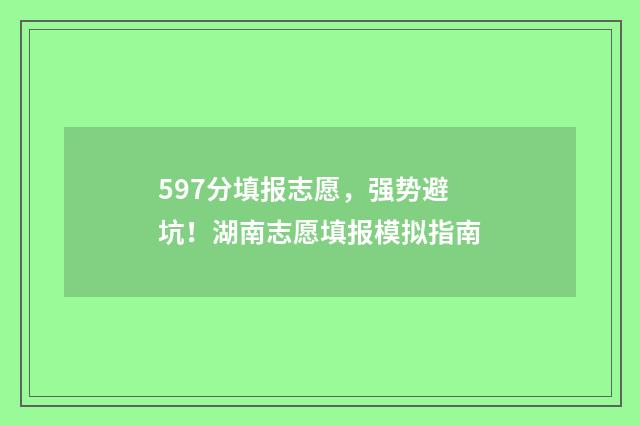 597分填报志愿,强势避坑!湖南志愿填报模拟指南
