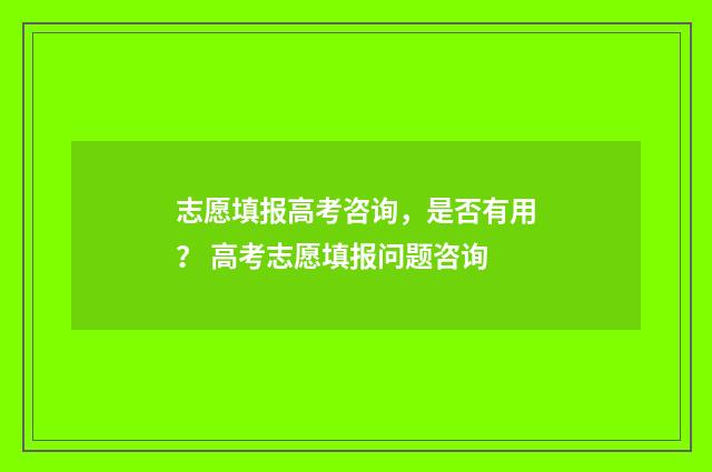 志愿填报高考咨询，是否有用？ 高考志愿填报问题咨询
