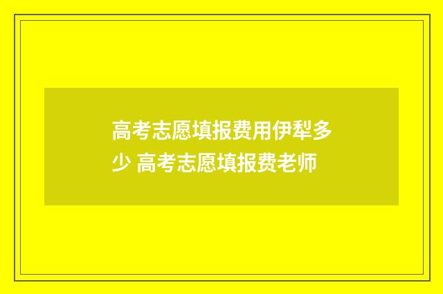 高考志愿填报费用伊犁多少 高考志愿填报费老师