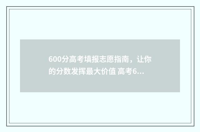 600分高考填报志愿指南,让你的分数发挥最大价值 高考600分什么概念能上什么大学