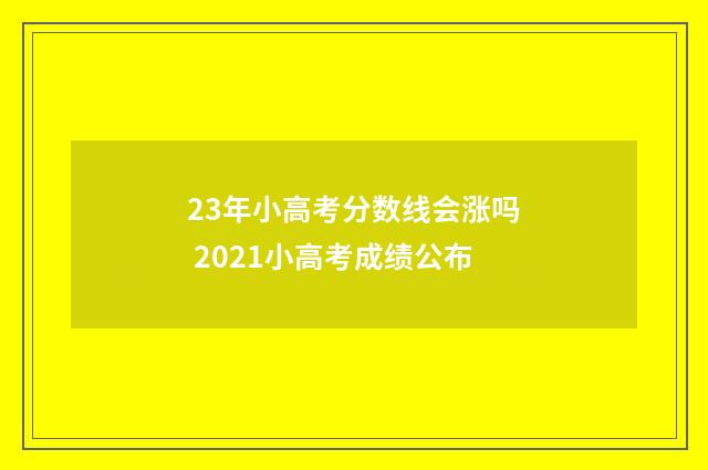 23年小高考分数线会涨吗 2021小高考成绩公布