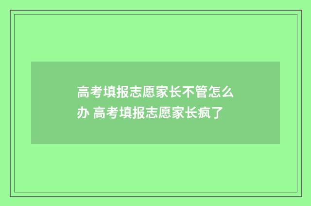 高考填报志愿家长不管怎么办 高考填报志愿家长疯了