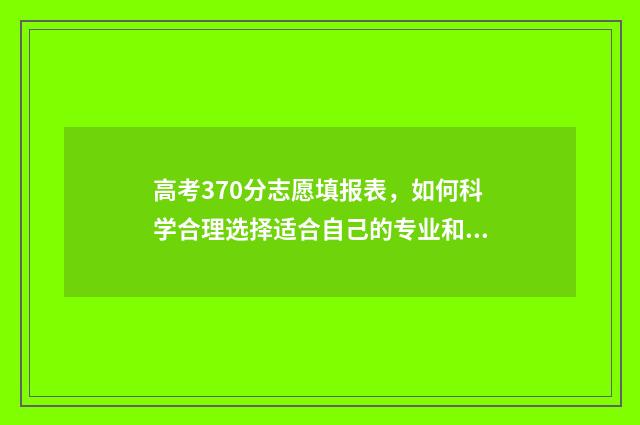 高考370分志愿填报表，如何科学合理选择适合自己的专业和学校？ 高考370分什么水平