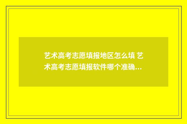 艺术高考志愿填报地区怎么填 艺术高考志愿填报软件哪个准确率高