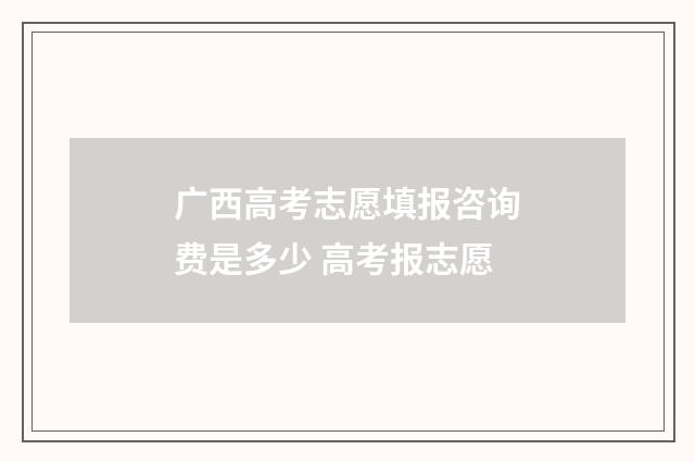 广西高考志愿填报咨询费是多少 高考报志愿