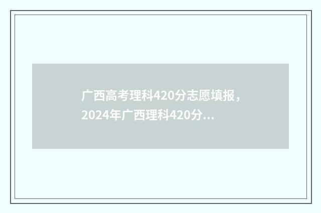 广西高考理科420分志愿填报，2024年广西理科420分最新志愿填报指南 广西高考理科421分能考什么大学