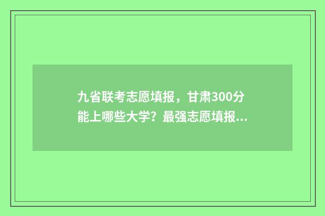 九省联考志愿填报，甘肃300分能上哪些大学？最强志愿填报指南 九省联考志愿填报时间