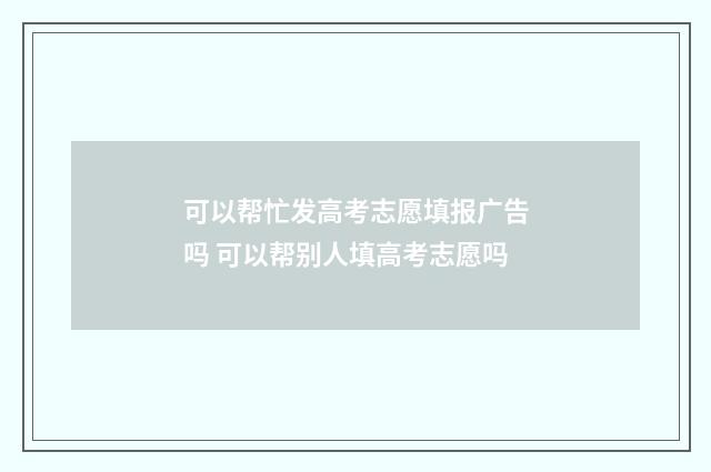 可以帮忙发高考志愿填报广告吗 可以帮别人填高考志愿吗