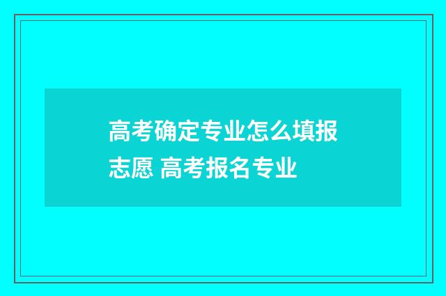 高考确定专业怎么填报志愿 高考报名专业