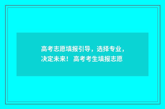 高考志愿填报引导,选择专业,决定未来! 高考考生填报志愿