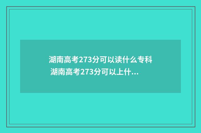 湖南高考273分可以读什么专科 湖南高考273分可以上什么学校