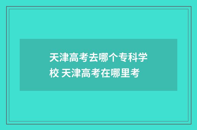 天津高考去哪个专科学校 天津高考在哪里考