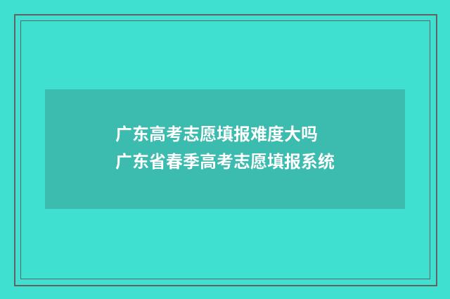 广东高考志愿填报难度大吗 广东省春季高考志愿填报系统