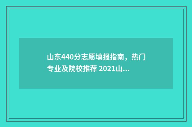 山东440分志愿填报指南，热门专业及院校推荐 2021山东440分能报考什么大学