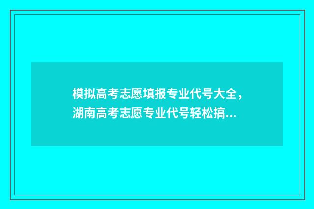 模拟高考志愿填报专业代号大全，湖南高考志愿专业代号轻松搞定 模拟高考志愿填报的软件