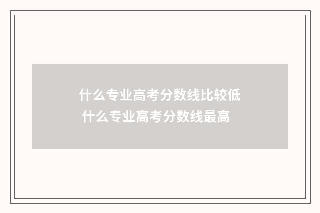 什么专业高考分数线比较低 什么专业高考分数线最高