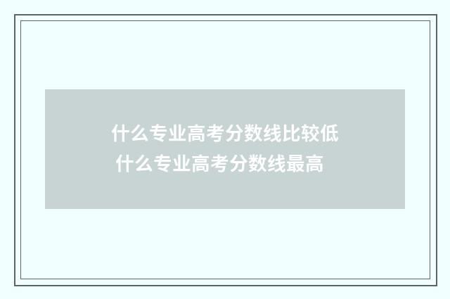 什么专业高考分数线比较低 什么专业高考分数线最高