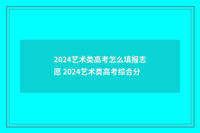2024艺术类高考怎么填报志愿 2024艺术类高考综合分