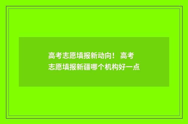 高考志愿填报新动向！ 高考志愿填报新疆哪个机构好一点
