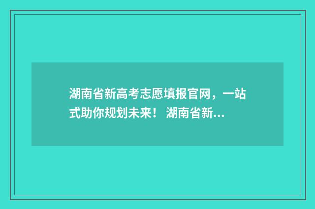 湖南省新高考志愿填报官网，一站式助你规划未来！ 湖南省新高考志愿填报