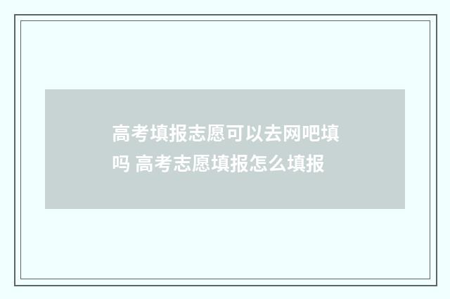 高考填报志愿可以去网吧填吗 高考志愿填报怎么填报