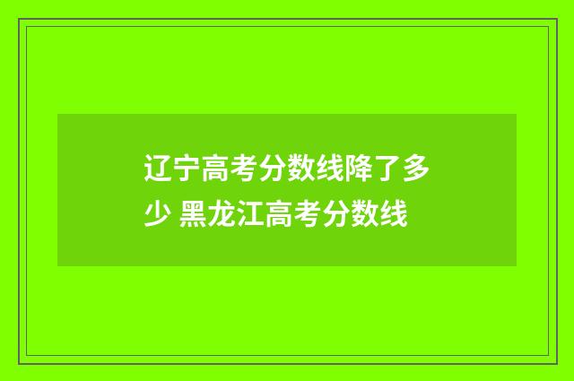 辽宁高考分数线降了多少 黑龙江高考分数线