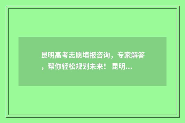 昆明高考志愿填报咨询，专家解答，帮你轻松规划未来！ 昆明高考志愿填报指导收费标准