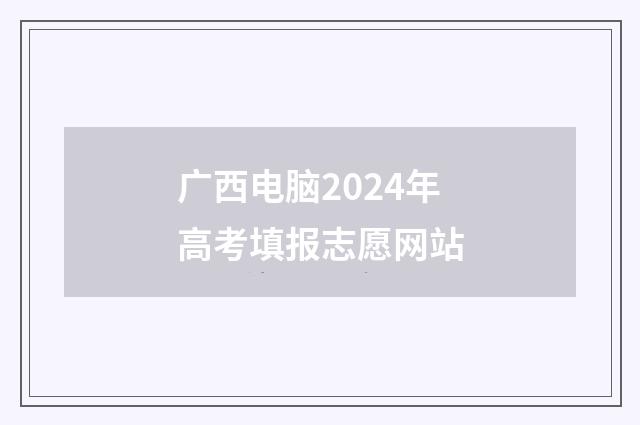 广西电脑2024年高考填报志愿网站