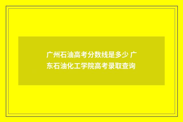 广州石油高考分数线是多少 广东石油化工学院高考录取查询