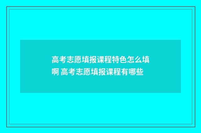 高考志愿填报课程特色怎么填啊 高考志愿填报课程有哪些