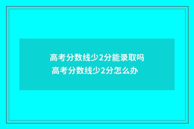 高考分数线少2分能录取吗 高考分数线少2分怎么办