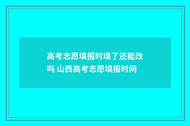 高考志愿填报时填了还能改吗 山西高考志愿填报时间