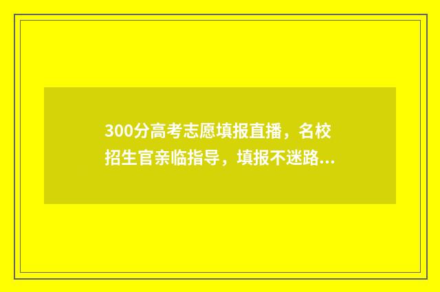 300分高考志愿填报直播，名校招生官亲临指导，填报不迷路 高考300多分选什么学校