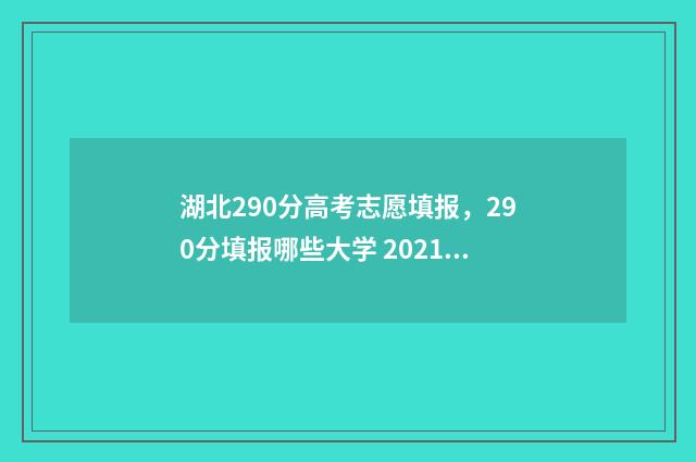 湖北290分高考志愿填报，290分填报哪些大学 2021湖北高考320分位次