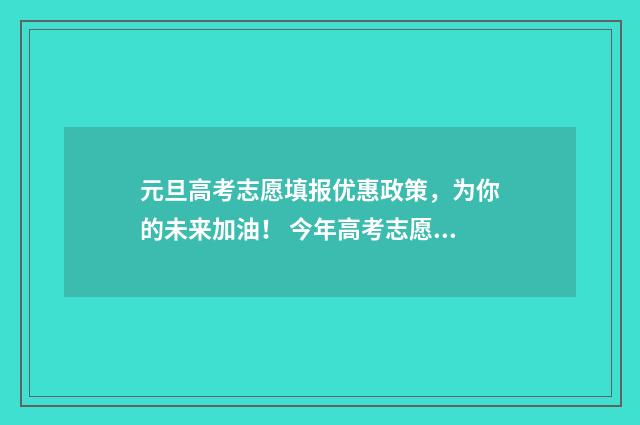 元旦高考志愿填报优惠政策，为你的未来加油！ 今年高考志愿填报注意细节