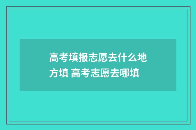 高考填报志愿去什么地方填 高考志愿去哪填
