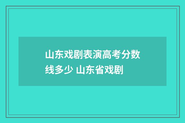 山东戏剧表演高考分数线多少 山东省戏剧