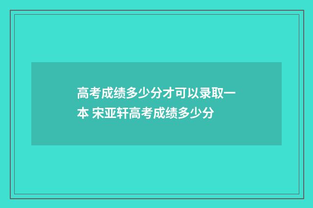 高考成绩多少分才可以录取一本 宋亚轩高考成绩多少分