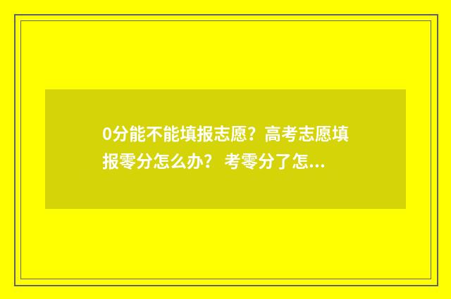 0分能不能填报志愿?高考志愿填报零分怎么办? 考零分了怎么办