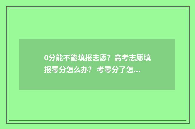 0分能不能填报志愿?高考志愿填报零分怎么办? 考零分了怎么办