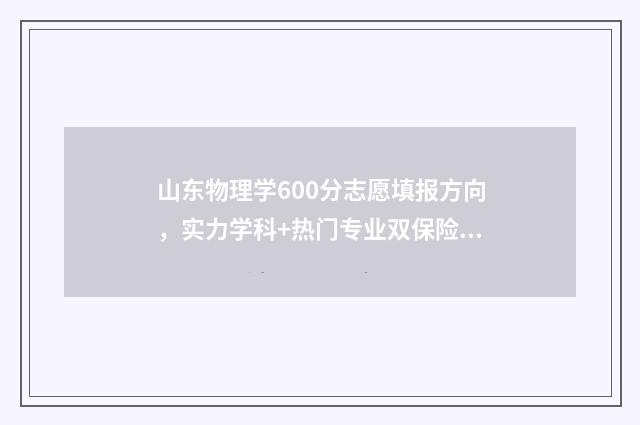 山东物理学600分志愿填报方向，实力学科+热门专业双保险 山东物理高考多少分