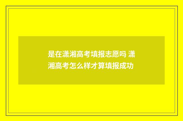 是在潇湘高考填报志愿吗 潇湘高考怎么样才算填报成功