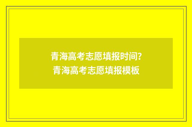 青海高考志愿填报时间？ 青海高考志愿填报模板