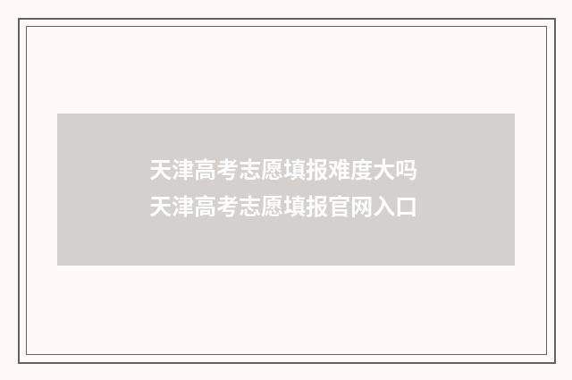天津高考志愿填报难度大吗 天津高考志愿填报官网入口